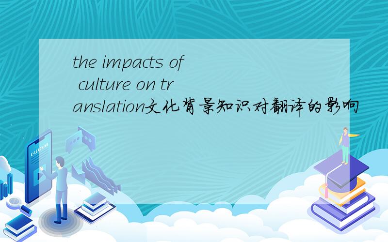 the impacts of culture on translation文化背景知识对翻译的影响