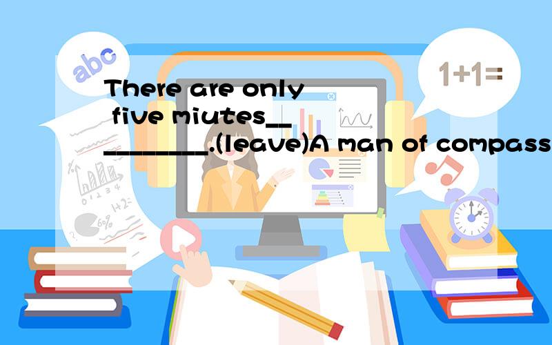 There are only five miutes__________.(leave)A man of compassion and _____will help you solve your problems(wise)