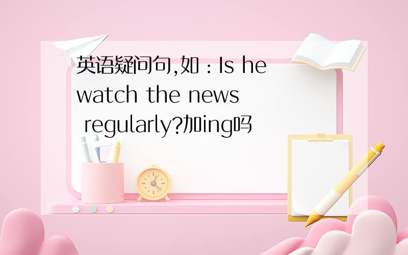 英语疑问句,如：Is he watch the news regularly?加ing吗