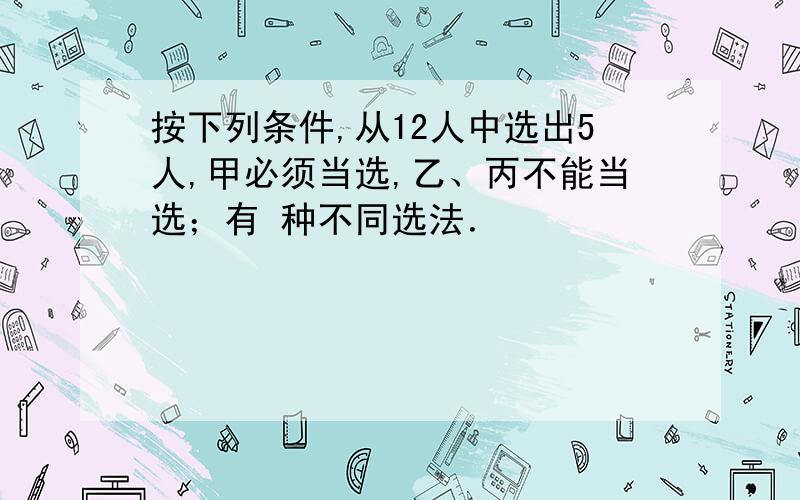 按下列条件,从12人中选出5人,甲必须当选,乙、丙不能当选；有 种不同选法．