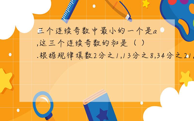 三个连续奇数中最小的一个是a,这三个连续奇数的和是（ ）.根据规律填数2分之1,13分之8,34分之21,89分之55,（）,（）