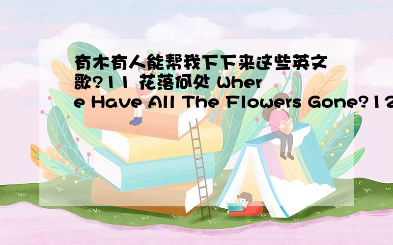 有木有人能帮我下下来这些英文歌?11 花落何处 Where Have All The Flowers Gone?1231 跳舞吧,小女孩 Dance On,Little Girl32 爱你在心口难开 More Than I Can Say33 玫瑰,玫瑰我爱你 Rose,Rose,I Love You34 清晨 In The Morn