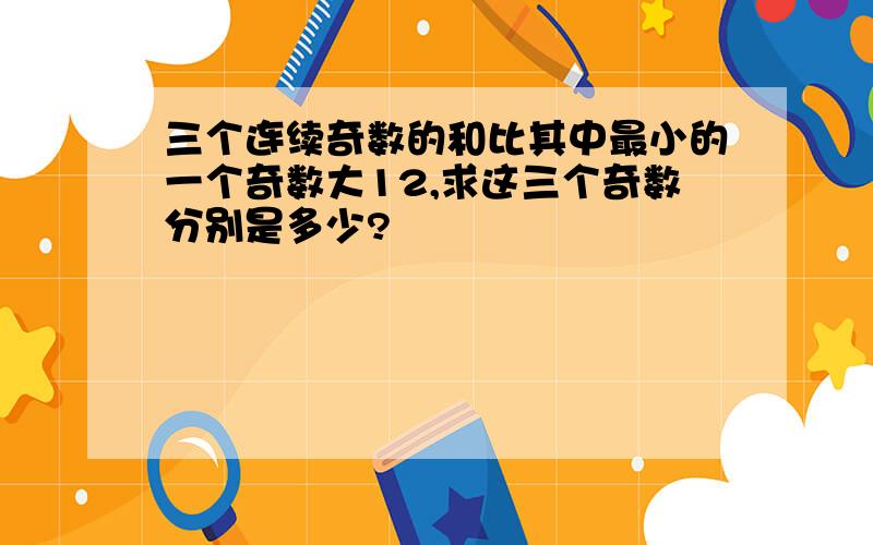 三个连续奇数的和比其中最小的一个奇数大12,求这三个奇数分别是多少?