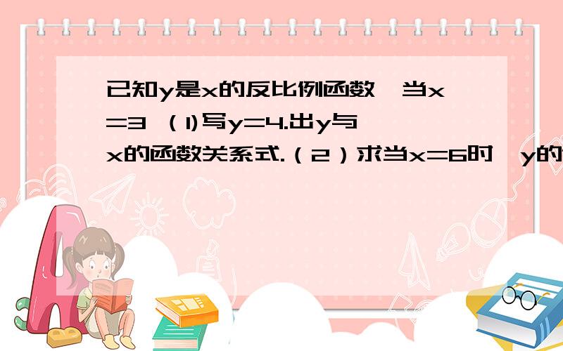 已知y是x的反比例函数,当x=3 （1)写y=4.出y与x的函数关系式.（2）求当x=6时,y的值.