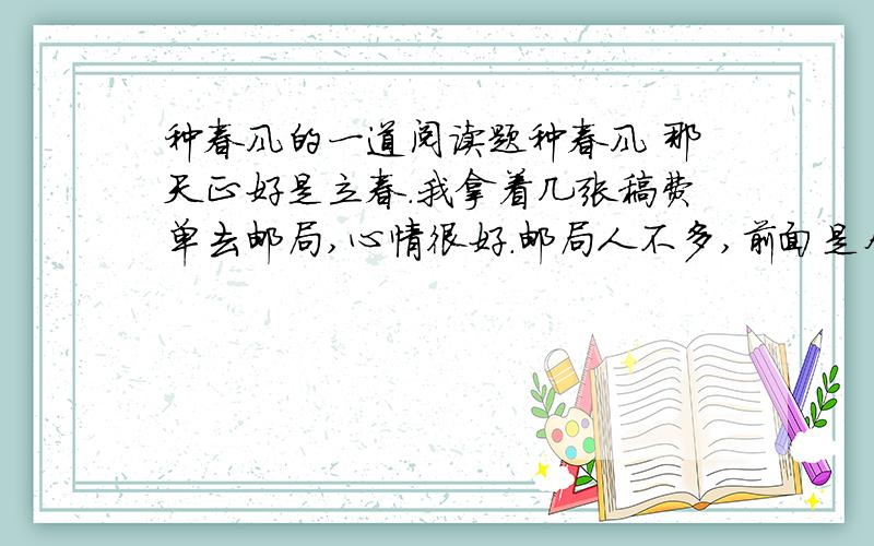 种春风的一道阅读题种春风 那天正好是立春.我拿着几张稿费单去邮局,心情很好.邮局人不多,前面是个小伙子,正在给家里寄钱,后面是一个70岁左右的老人,戴着个老花镜,穿着破烂又邋遢.他肯