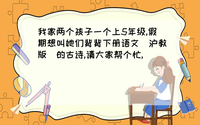 我家两个孩子一个上5年级,假期想叫她们背背下册语文（沪教版）的古诗,请大家帮个忙,