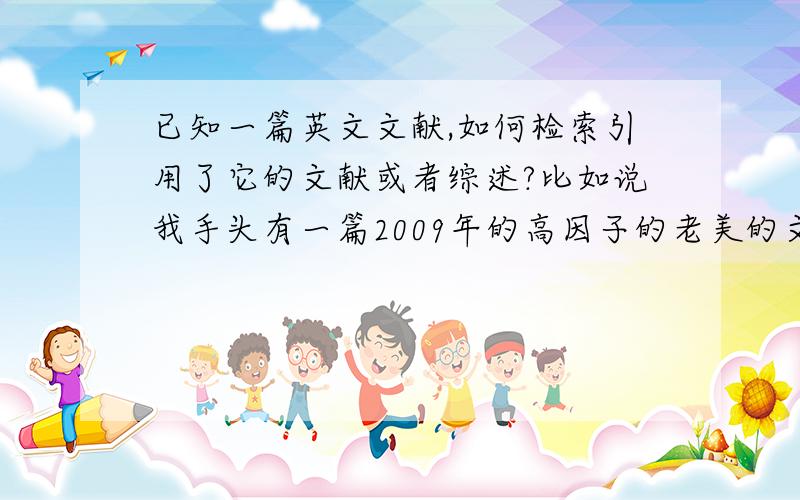 已知一篇英文文献,如何检索引用了它的文献或者综述?比如说我手头有一篇2009年的高因子的老美的文献,我想查找2009年之后又没有文献或者综述引用了它.也就是说想看看在此基础上的新进展