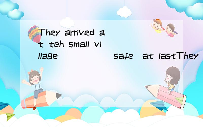 They arrived at teh small village_____(safe)at lastThey arrived at the small village_____(safe)at last