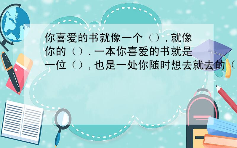 你喜爱的书就像一个（）,就像你的（）.一本你喜爱的书就是一位（）,也是一处你随时想去就去的（）.以上所填词语生动地传达了（）与（）之间的亲密关系,说明阅读所带给人的（）