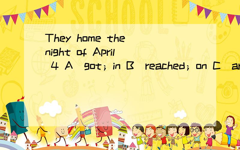 They home the night of April 4 A．got；in B．reached；on C．arrived；in D．arrived at；on