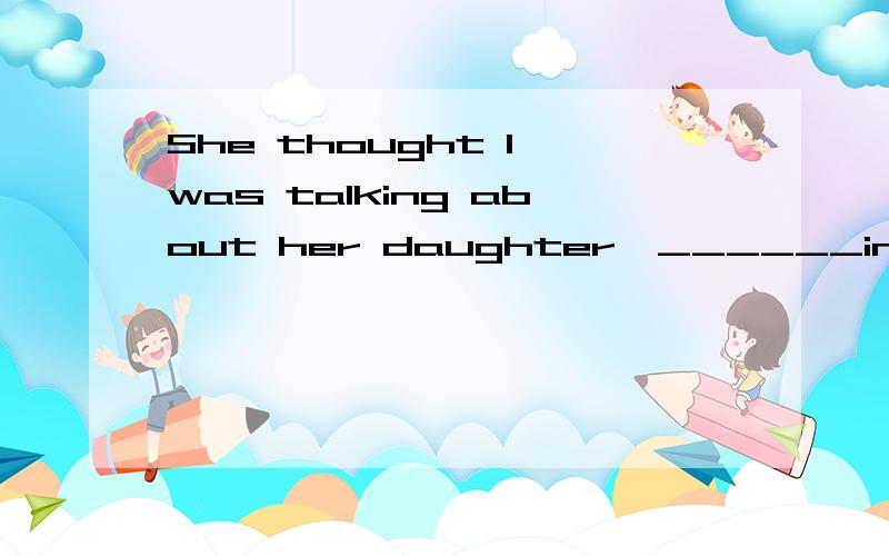 She thought I was talking about her daughter,______in ....She thought I was talking about her daughter,______in fact I was talking about my daughter.A:whom B:where C:which D:while为啥?加上翻译~