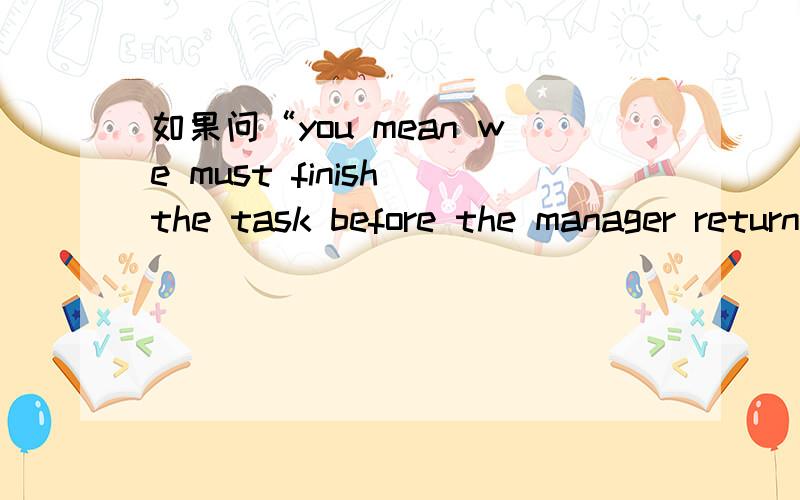 如果问“you mean we must finish the task before the manager returns?”该怎样