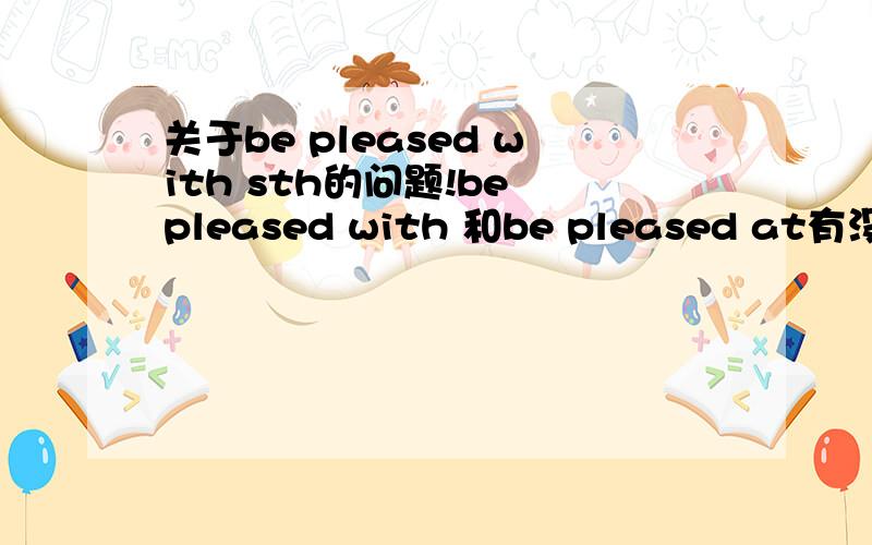 关于be pleased with sth的问题!be pleased with 和be pleased at有没有什么语法用法上的区别?我觉得两者应该能互用吧be pleased with sth/doing sth=be pleased at sth/doing sth吗?