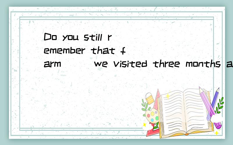 Do you still remember that farm( ) we visited three months ago.