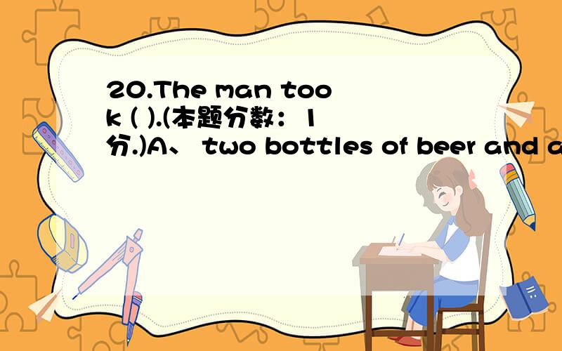 20.The man took ( ).(本题分数：1 分.)A、 two bottles of beer and a chocolate.B、 two bottle of beer and a chocolate.C、 two bottles of beer and a piece of chocolate.D、 two bottle of beers and a piece of chocolate.