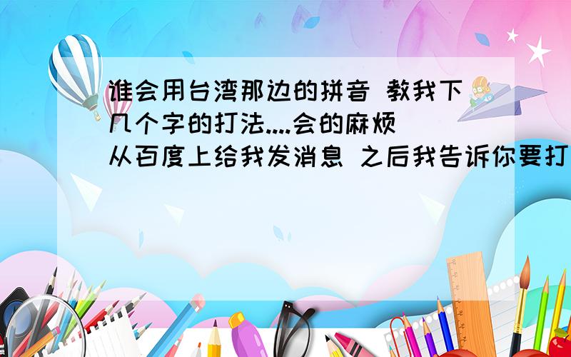 谁会用台湾那边的拼音 教我下几个字的打法....会的麻烦从百度上给我发消息 之后我告诉你要打的字 如果是用法之类的就不用发了 我试过了就是弄不好..