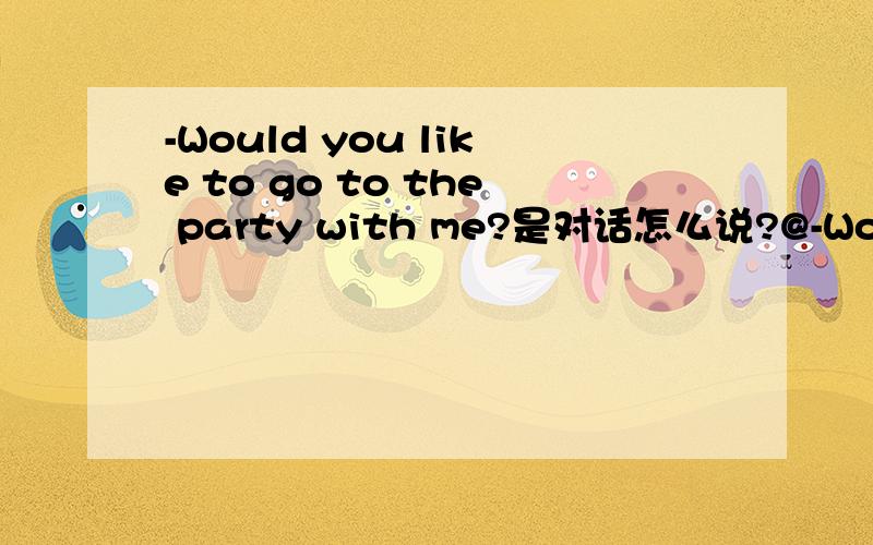 -Would you like to go to the party with me?是对话怎么说?@-Would you like to go to the party with me?-______________.