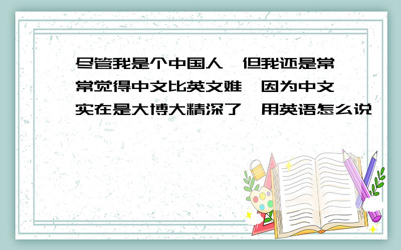 尽管我是个中国人,但我还是常常觉得中文比英文难,因为中文实在是大博大精深了