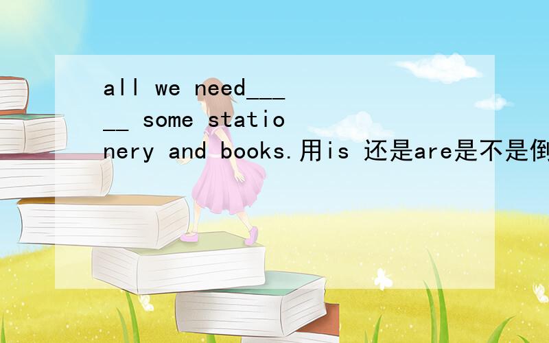 all we need_____ some stationery and books.用is 还是are是不是倒装句呢？