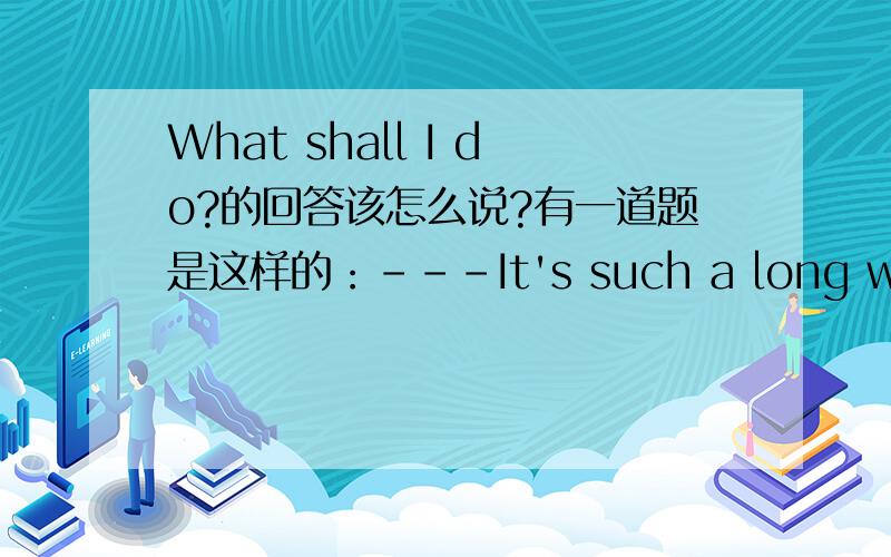 What shall I do?的回答该怎么说?有一道题是这样的：---It's such a long way,What shall I do?---You____take my car if you want.A.will B.may C.should D.shall 我感觉选may读起来比较通顺,但是按 语法或者外语的语言习惯