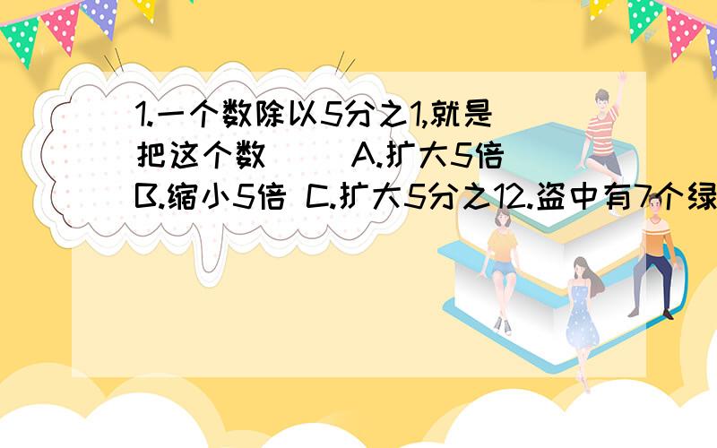 1.一个数除以5分之1,就是把这个数( )A.扩大5倍 B.缩小5倍 C.扩大5分之12.盗中有7个绿球,现要放入一些红球使摸出的绿球和红球的次数差不多(每次摸一个),袋中应放( )个红球A.7 B.1 C.143.一根绳子