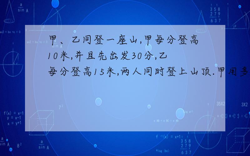 甲、乙同登一座山,甲每分登高10米,并且先出发30分,乙每分登高15米,两人同时登上山顶.甲用多少时间登山?这座山有多高?