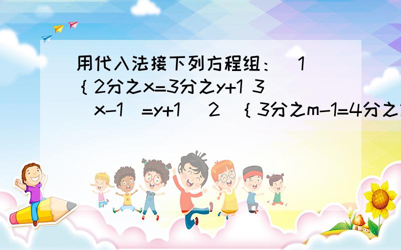 用代入法接下列方程组：（1）｛2分之x=3分之y+1 3（x-1）=y+1 （2）｛3分之m-1=4分之2n+4 4m-3n=7