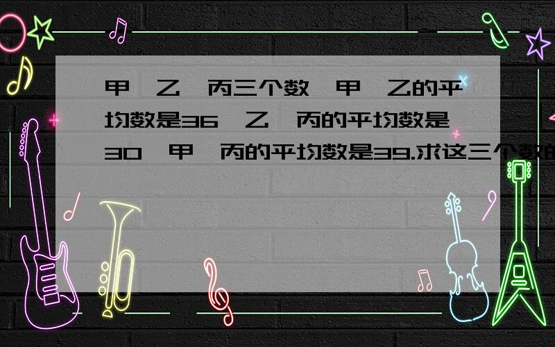 甲、乙、丙三个数,甲、乙的平均数是36,乙、丙的平均数是30,甲、丙的平均数是39.求这三个数的平均数是多少