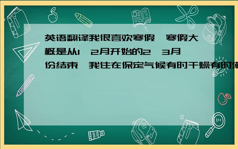 英语翻译我很喜欢寒假,寒假大概是从1、2月开始的2、3月份结束,我住在保定气候有时干燥有时潮湿一般下雪很少也就是三四次那样,应为正好过年所以我比较喜欢放鞭炮或是放风筝.