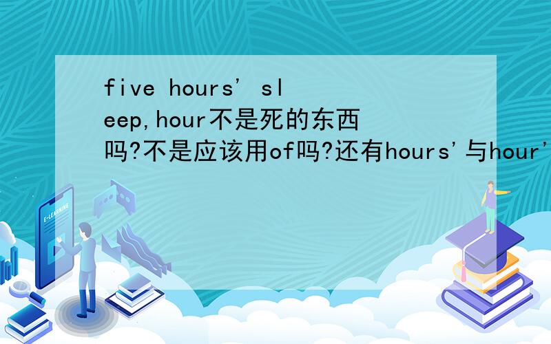 five hours' sleep,hour不是死的东西吗?不是应该用of吗?还有hours'与hour's有什么区别?