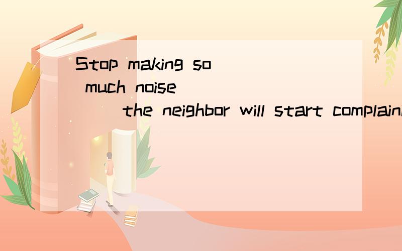 Stop making so much noise ____ the neighbor will start complaining.