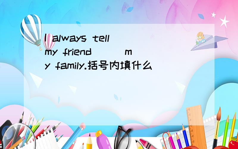 I always tell my friend ( ）my family.括号内填什么