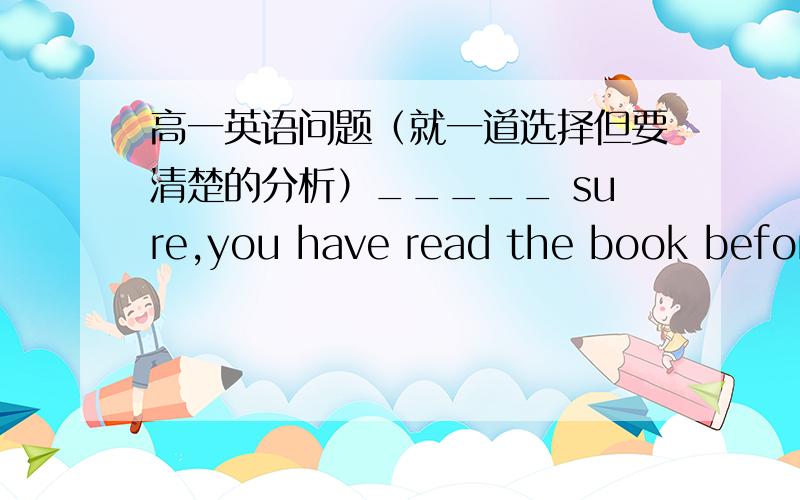 高一英语问题（就一道选择但要清楚的分析）_____ sure,you have read the book before.A To be B Being C Be D Been补充一提：二题都要回答Will those _____ the children from abroad come to the headmaster's office.A teaching B te