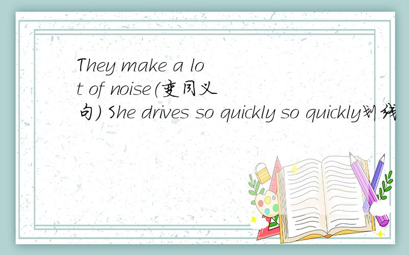 They make a lot of noise（变同义句） She drives so quickly so quickly划线 (划线部分提问）一定要对