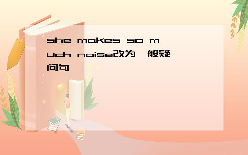 she makes so much noise改为一般疑问句