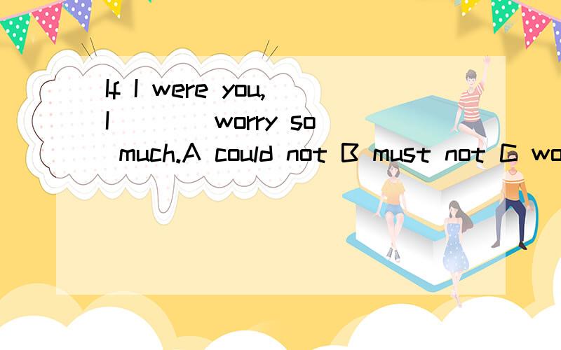 If I were you,I ___ worry so much.A could not B must not C would not D need not请问这道英语单选选哪个呢?请告知为什么选那项,别的为什么不选?最后还请翻译一下这句话..