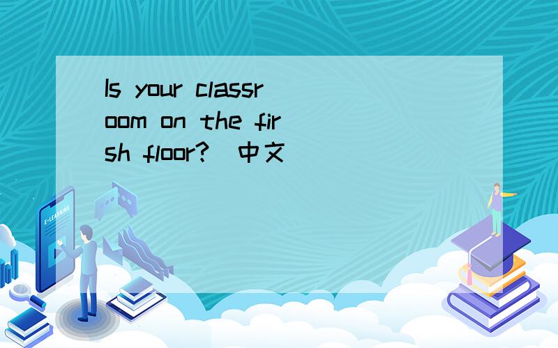 Is your classroom on the firsh floor?（中文)