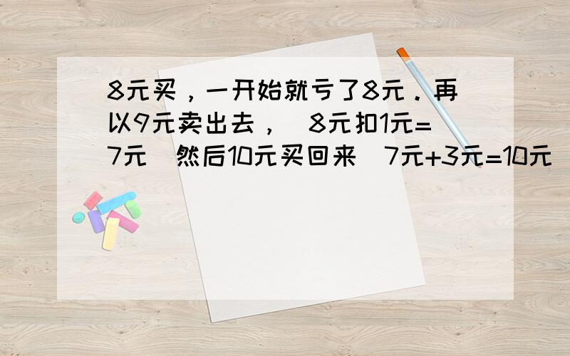 8元买，一开始就亏了8元。再以9元卖出去，（8元扣1元=7元）然后10元买回来（7元+3元=10元）再以11元（10元+1元）卖出去，前前后后共用了11元买只鸡。哪里有赚？这是最多人认同的 不过我觉