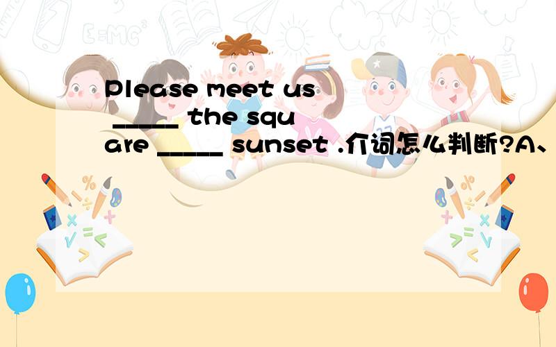 Please meet us _____ the square _____ sunset .介词怎么判断?A、on；in B、in；at C、at；when D、around；when