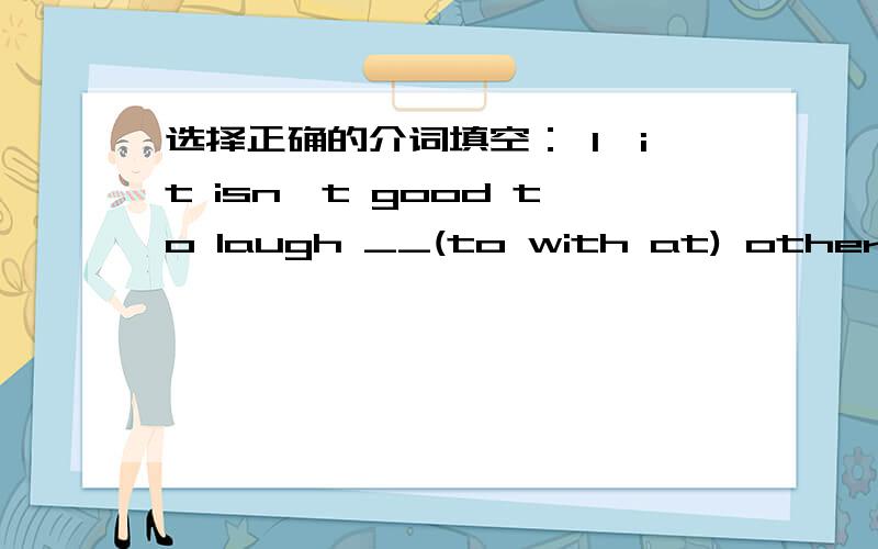 选择正确的介词填空： 1、it isn't good to laugh __(to with at) others2、They should be here at six according __(at to with)3、My mother often goes to work__(in by on) foot.4、Would you like to play football __(to after with) us?