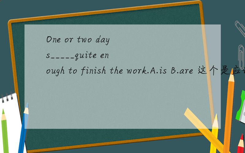 One or two days_____quite enough to finish the work.A.is B.are 这个是应该看做or连接的两个名词,还是还是把one or two days 整个看做一个整体?