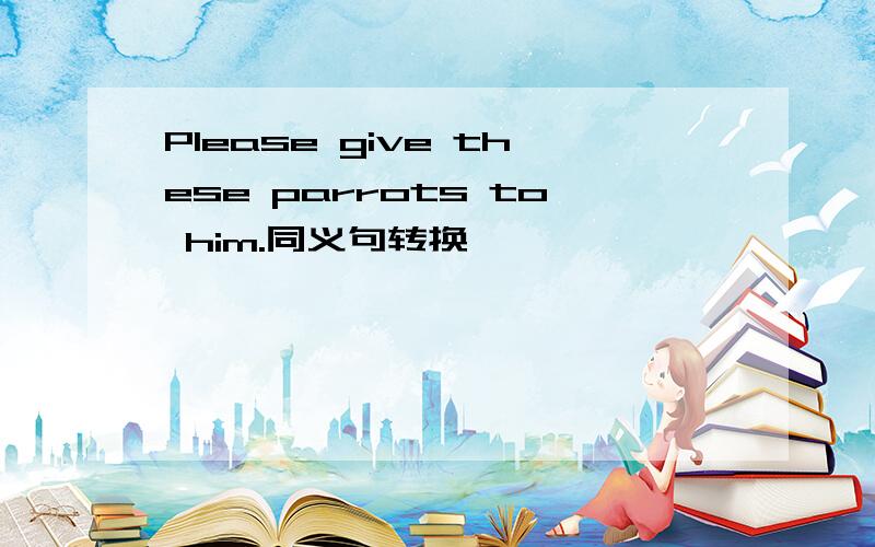 Please give these parrots to him.同义句转换