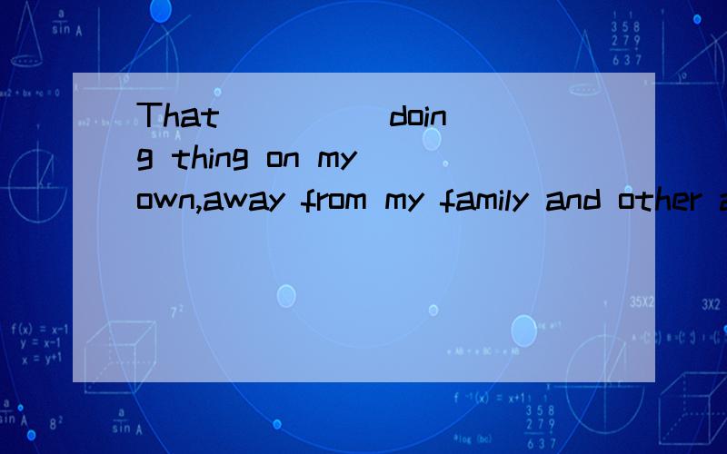 That ____ doing thing on my own,away from my family and other adults looking after me.横线填什么?选项有A.includes B.included C.concludes D.including.请问选什么 请解释理由.