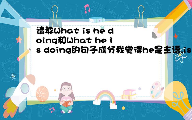 请教What is he doing和What he is doing的句子成分我觉得he是主语,is doing是动词,what是补语,做is doing的补语?