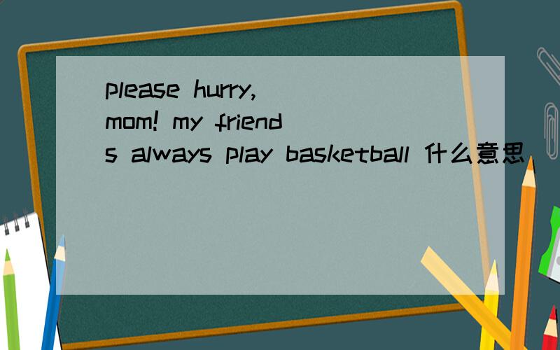 please hurry, mom! my friends always play basketball 什么意思