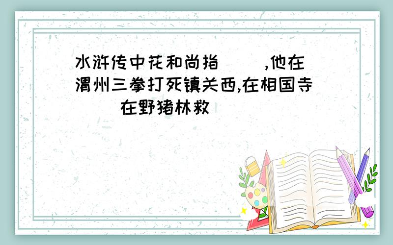 水浒传中花和尚指（ ）,他在渭州三拳打死镇关西,在相国寺（ ）在野猪林救（ ）