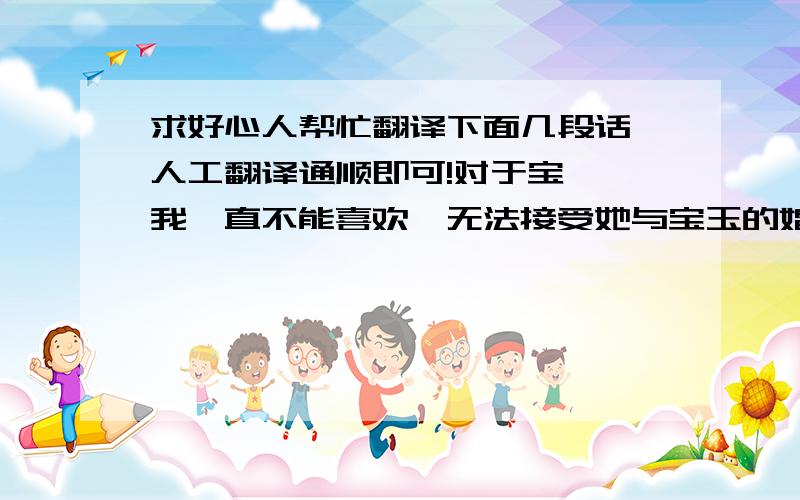 求好心人帮忙翻译下面几段话,人工翻译通顺即可!对于宝钗,我一直不能喜欢,无法接受她与宝玉的婚姻.她的精明,她性格的温顺,在我看来都是虚伪的行为.通过一些小事增长与黛玉的感情,让黛