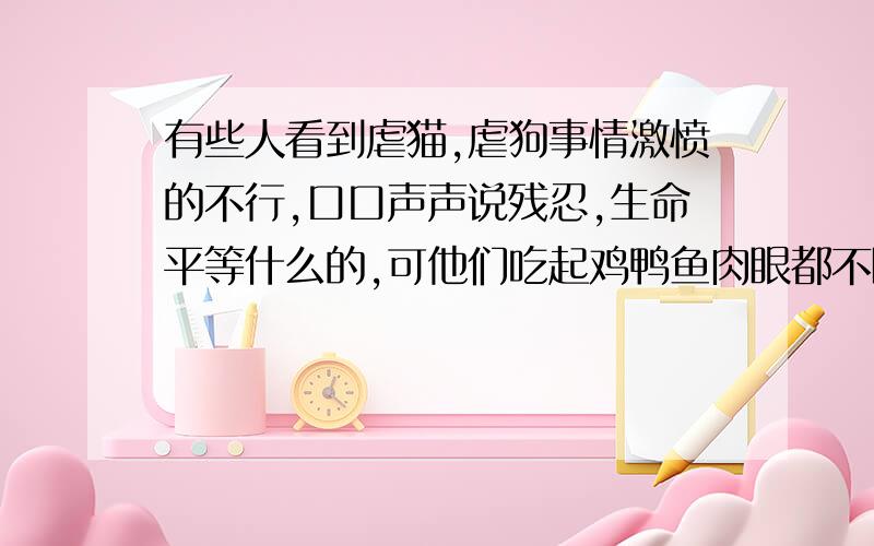 有些人看到虐猫,虐狗事情激愤的不行,口口声声说残忍,生命平等什么的,可他们吃起鸡鸭鱼肉眼都不眨一下看来,生命还是不平等啊,好像现在还流行什么狗肉,猫肉的,他们吃的时候怎么不说了,