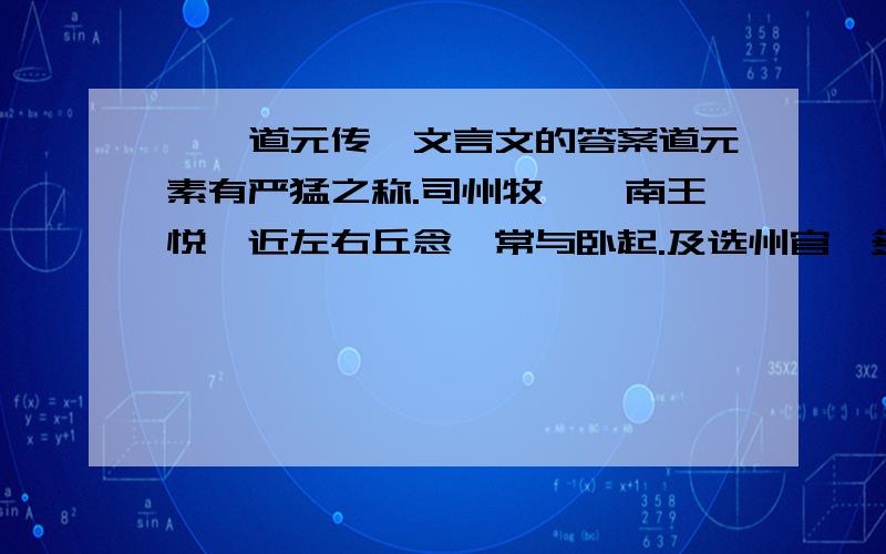 《郦道元传》文言文的答案道元素有严猛之称.司州牧、汝南王悦嬖近左右丘念,常与卧起.及选州官,多由于念.念匿于悦第,时还其家,道元收念付狱.悦启灵太后请全之,敕赦之.道元遂尽其命,因