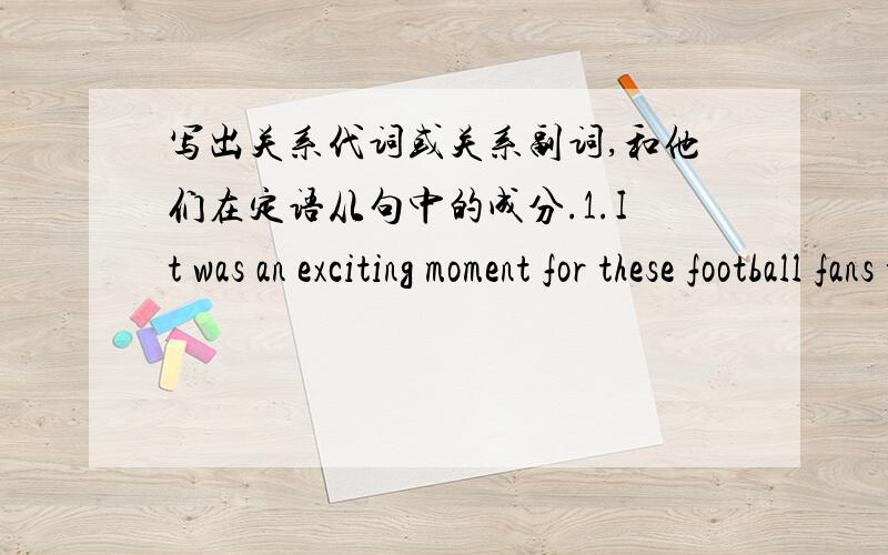 写出关系代词或关系副词,和他们在定语从句中的成分.1.It was an exciting moment for these football fans this year,when for the first time in years their team won the World Cup.2.Jackey Chan,for whom life had once been very hard,is